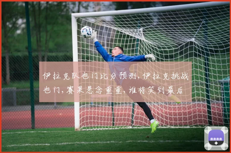 伊拉克队也门比分预测,伊拉克挑战也门,赛果悬念重重,谁将笑到最后