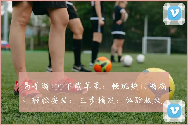 易手游app下载苹果，畅玩热门游戏，轻松安装，三步搞定，体验极致乐趣，不容错过